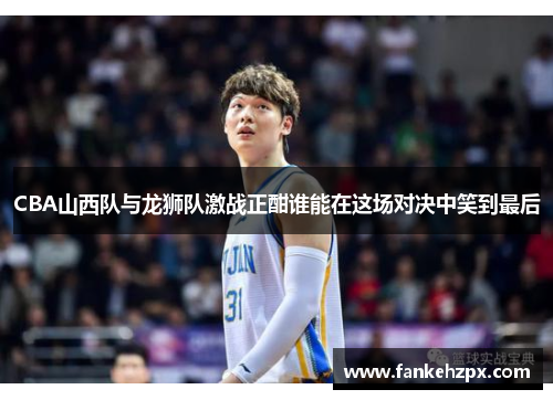 CBA山西队与龙狮队激战正酣谁能在这场对决中笑到最后