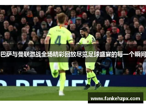 巴萨与曼联激战全场精彩回放尽览足球盛宴的每一个瞬间